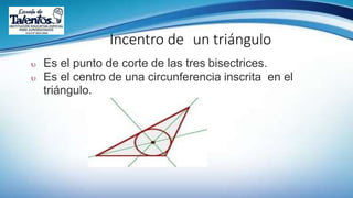 Incentro de un triángulo
 Es el punto de corte de las tres bisectrices.
 Es el centro de una circunferencia inscrita en el
triángulo.
 