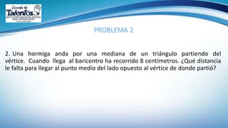 2. Una hormiga anda por una mediana de un triángulo partiendo del
vértice. Cuando llega al baricentro ha recorrido 8 centímetros. ¿Qué distancia
le falta para llegar al punto medio del lado opuesto al vértice de donde partió?
 