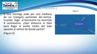 2. Una hormiga anda por una mediana
de un triángulo partiendo del vértice.
Cuando llega al baricentro ha recorrido
8 centímetros. ¿Qué distancia le falta
para llegar al punto medio del lado
opuesto al vértice de donde partió?
(Figura 2).
Figura 2
 