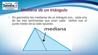 Mediana de un triángulo
 En geometría las medianas de un triángulo son, cada una
de las tres semirrectas que unen cada vértice con el
punto medio de su lado opuesto.
 