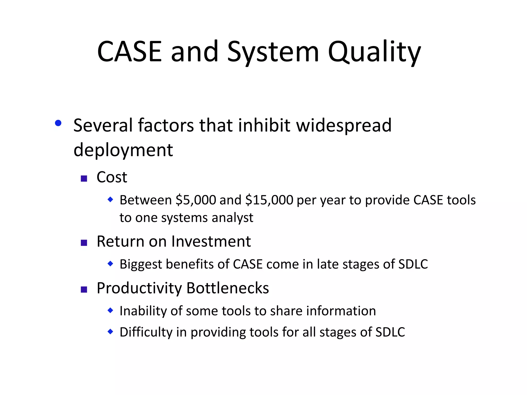 CASE and System Quality
• Several factors that inhibit widespread
deployment
 Cost
 Between $5,000 and $15,000 per year to provide CASE tools
to one systems analyst
 Return on Investment
 Biggest benefits of CASE come in late stages of SDLC
 Productivity Bottlenecks
 Inability of some tools to share information
 Difficulty in providing tools for all stages of SDLC
 
