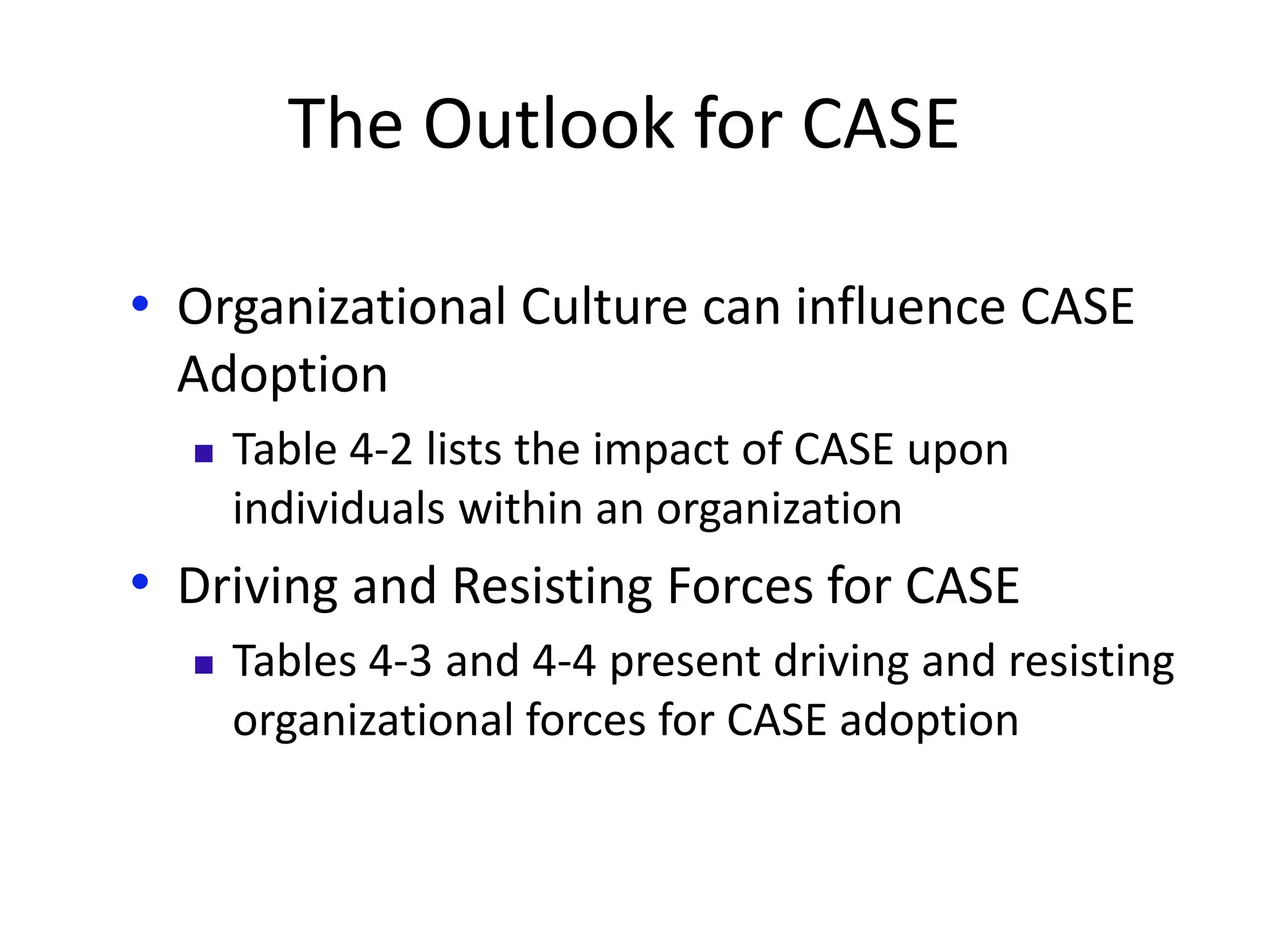 The Outlook for CASE
• Organizational Culture can influence CASE
Adoption
 Table 4-2 lists the impact of CASE upon
individuals within an organization
• Driving and Resisting Forces for CASE
 Tables 4-3 and 4-4 present driving and resisting
organizational forces for CASE adoption
 