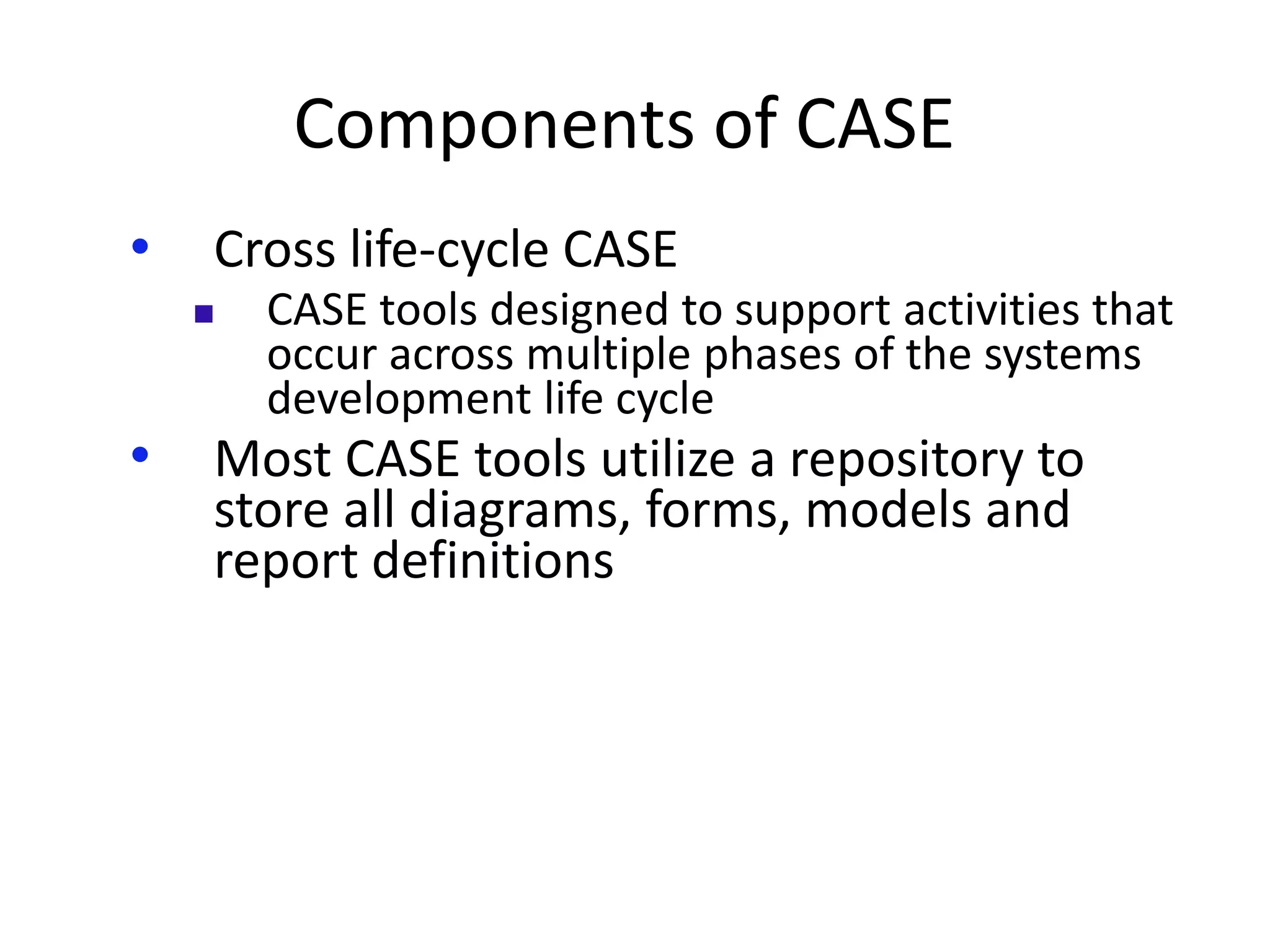 Components of CASE
• Cross life-cycle CASE
 CASE tools designed to support activities that
occur across multiple phases of the systems
development life cycle
• Most CASE tools utilize a repository to
store all diagrams, forms, models and
report definitions
 