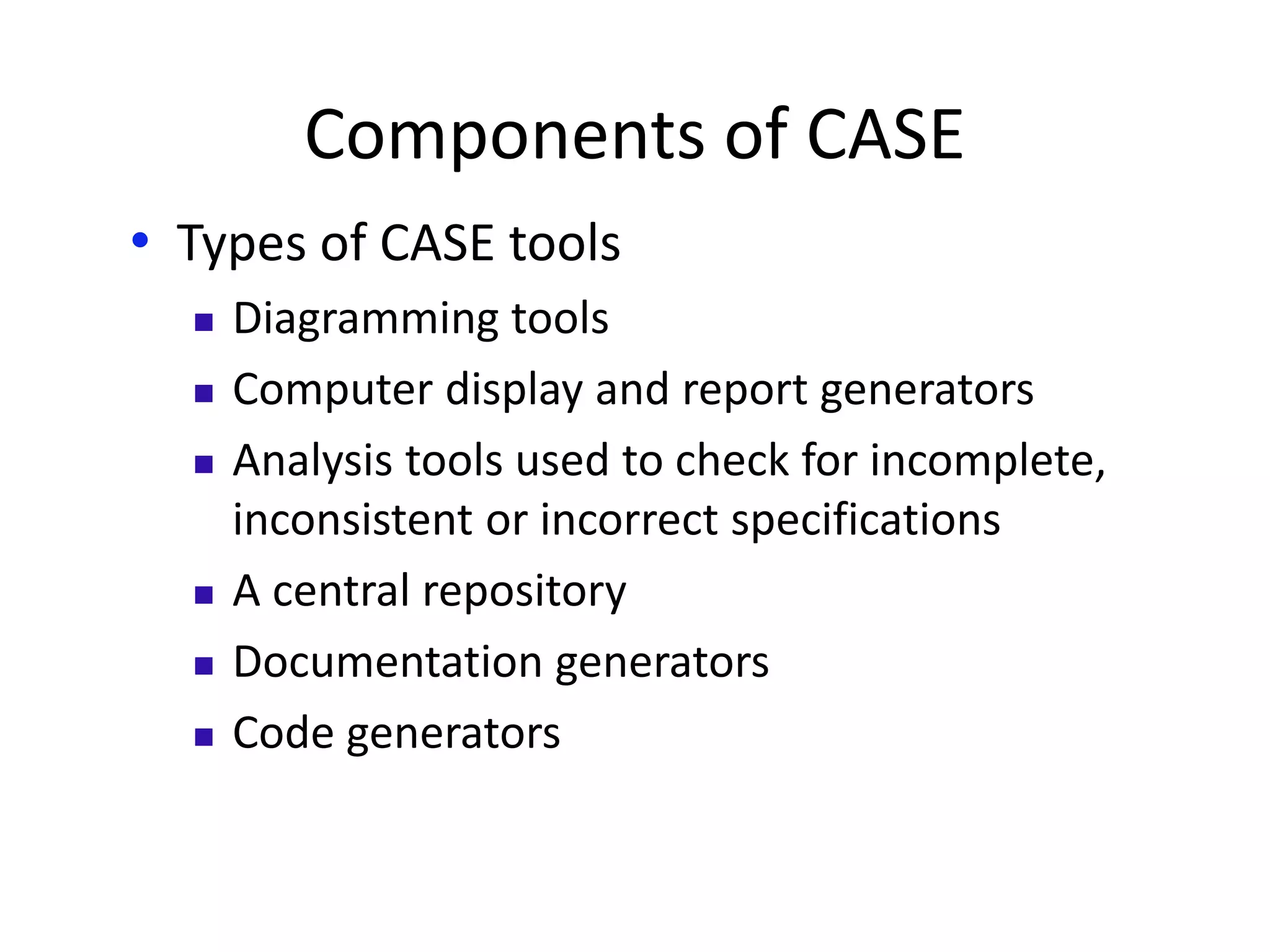 Components of CASE
• Types of CASE tools
 Diagramming tools
 Computer display and report generators
 Analysis tools used to check for incomplete,
inconsistent or incorrect specifications
 A central repository
 Documentation generators
 Code generators
 