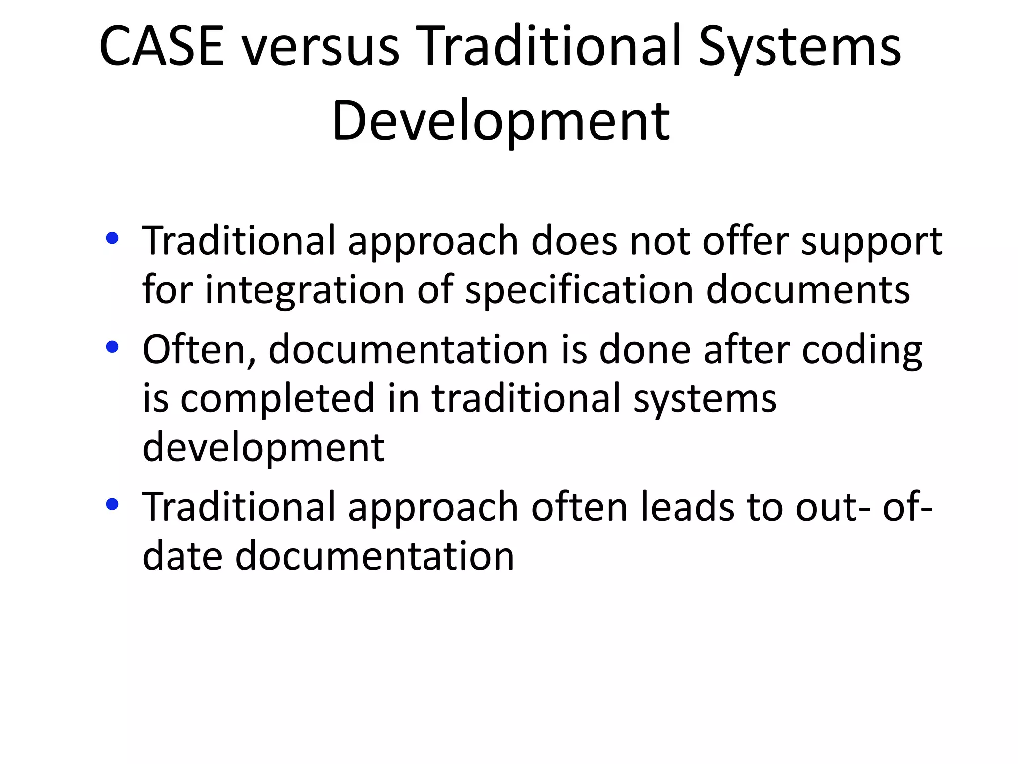 CASE versus Traditional Systems
Development
• Traditional approach does not offer support
for integration of specification documents
• Often, documentation is done after coding
is completed in traditional systems
development
• Traditional approach often leads to out- of-
date documentation
 