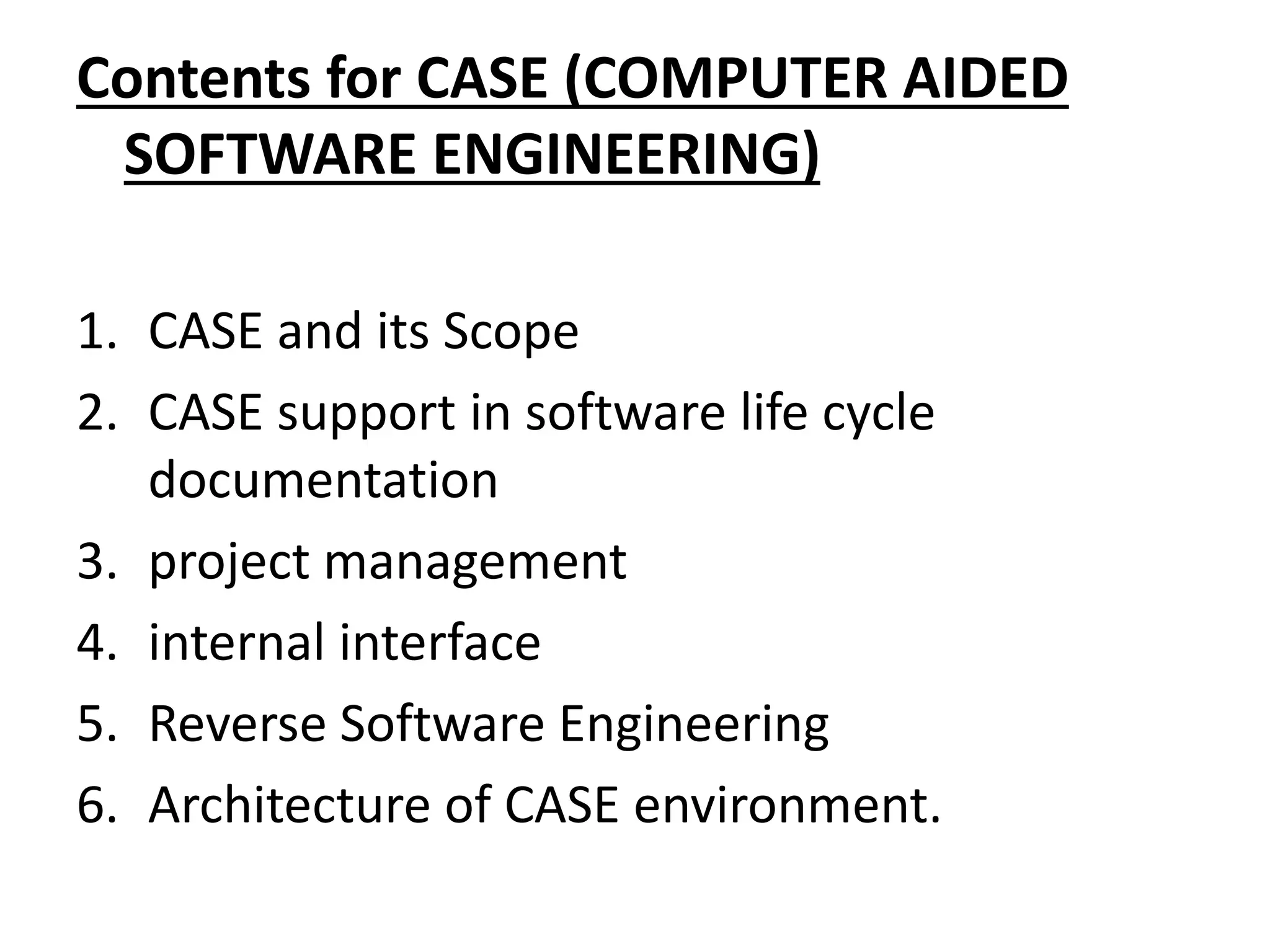 Contents for CASE (COMPUTER AIDED
SOFTWARE ENGINEERING)
1. CASE and its Scope
2. CASE support in software life cycle
documentation
3. project management
4. internal interface
5. Reverse Software Engineering
6. Architecture of CASE environment.
 