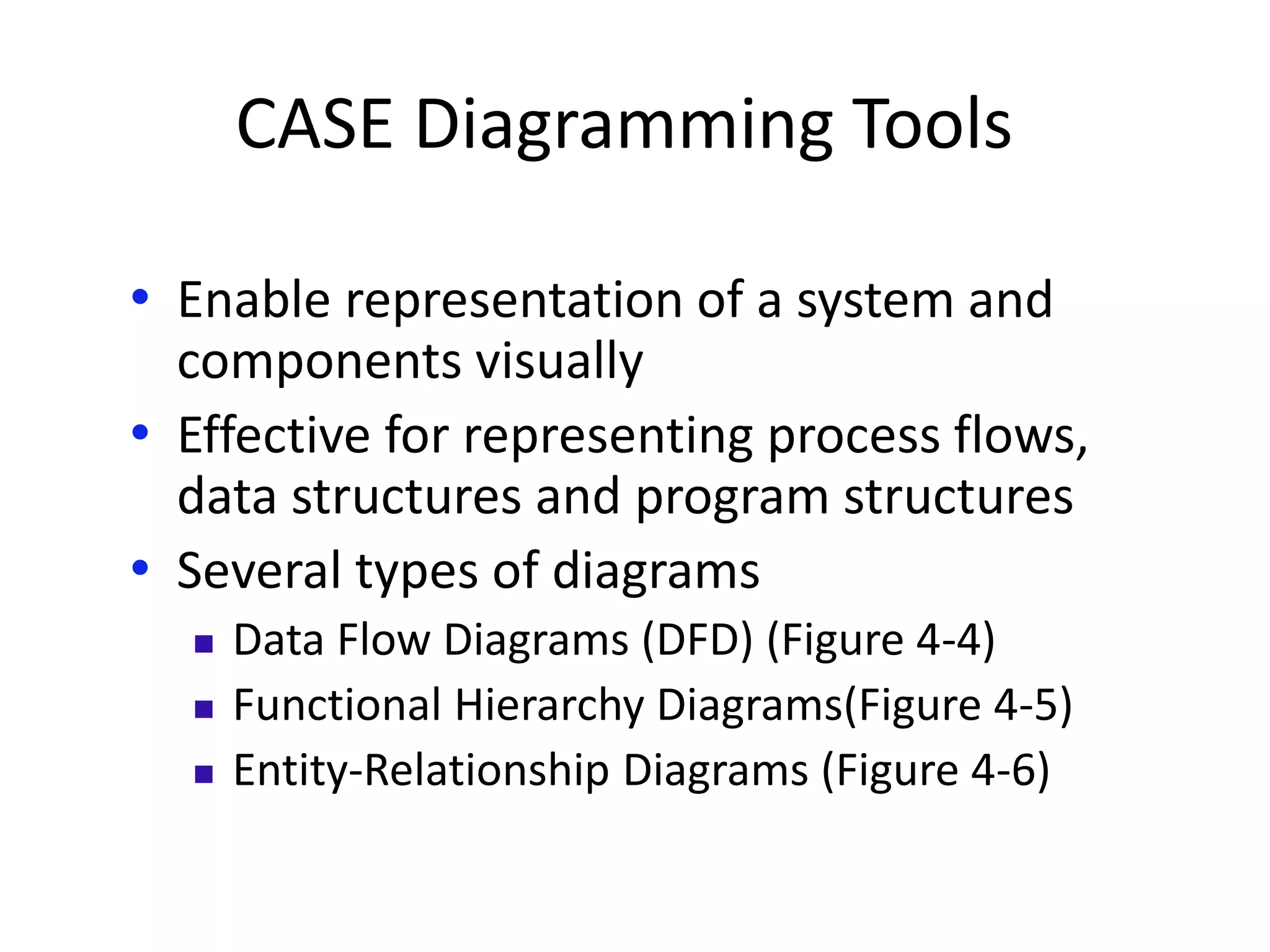 CASE Diagramming Tools
• Enable representation of a system and
components visually
• Effective for representing process flows,
data structures and program structures
• Several types of diagrams
 Data Flow Diagrams (DFD) (Figure 4-4)
 Functional Hierarchy Diagrams(Figure 4-5)
 Entity-Relationship Diagrams (Figure 4-6)
 