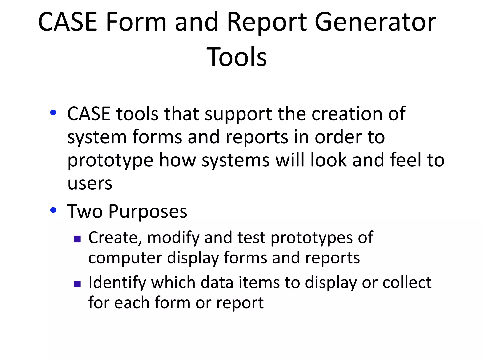 CASE Form and Report Generator
Tools
• CASE tools that support the creation of
system forms and reports in order to
prototype how systems will look and feel to
users
• Two Purposes
 Create, modify and test prototypes of
computer display forms and reports
 Identify which data items to display or collect
for each form or report
 