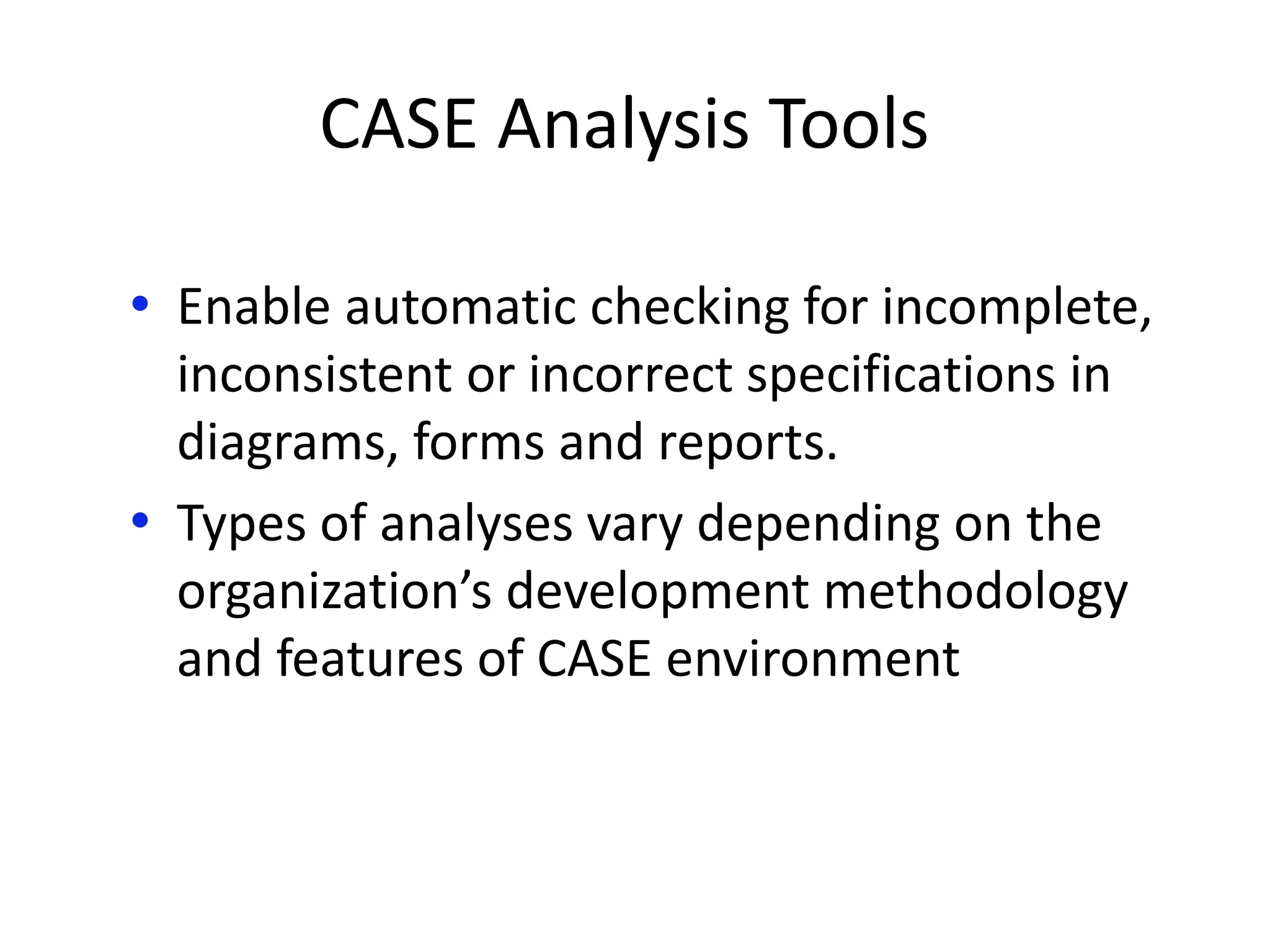 CASE Analysis Tools
• Enable automatic checking for incomplete,
inconsistent or incorrect specifications in
diagrams, forms and reports.
• Types of analyses vary depending on the
organization’s development methodology
and features of CASE environment
 