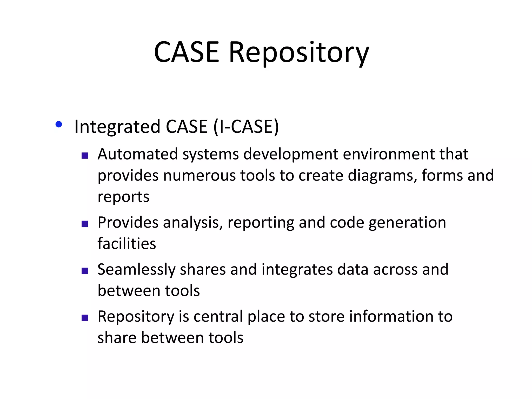 CASE Repository
• Integrated CASE (I-CASE)
 Automated systems development environment that
provides numerous tools to create diagrams, forms and
reports
 Provides analysis, reporting and code generation
facilities
 Seamlessly shares and integrates data across and
between tools
 Repository is central place to store information to
share between tools
 