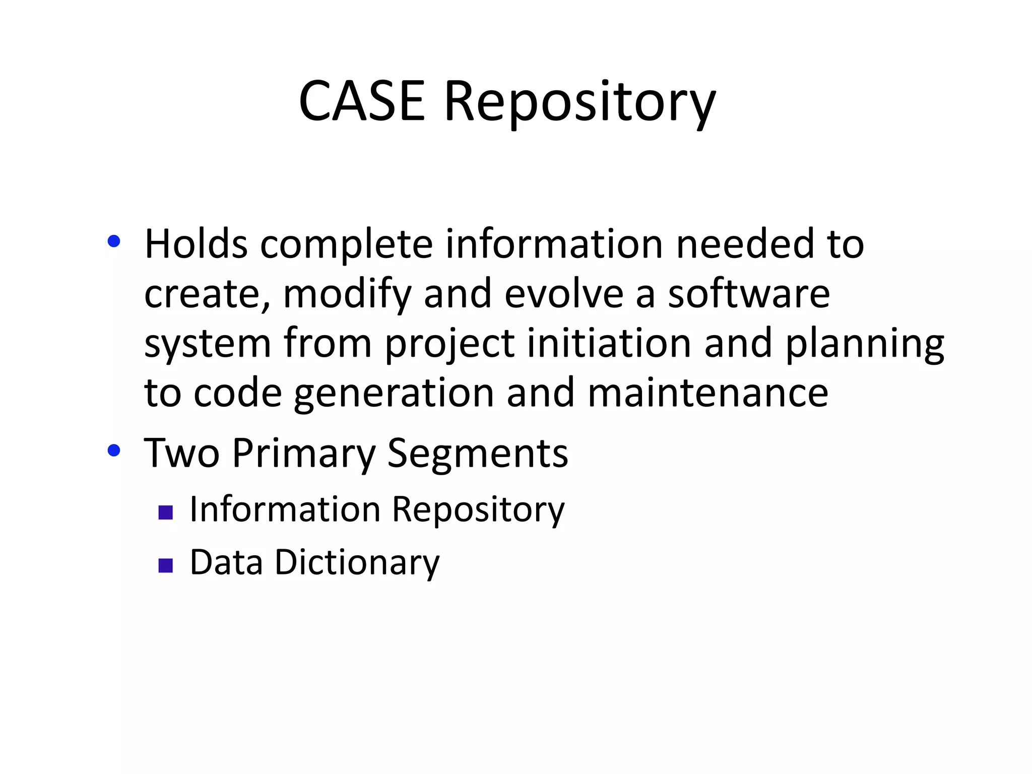 CASE Repository
• Holds complete information needed to
create, modify and evolve a software
system from project initiation and planning
to code generation and maintenance
• Two Primary Segments
 Information Repository
 Data Dictionary
 