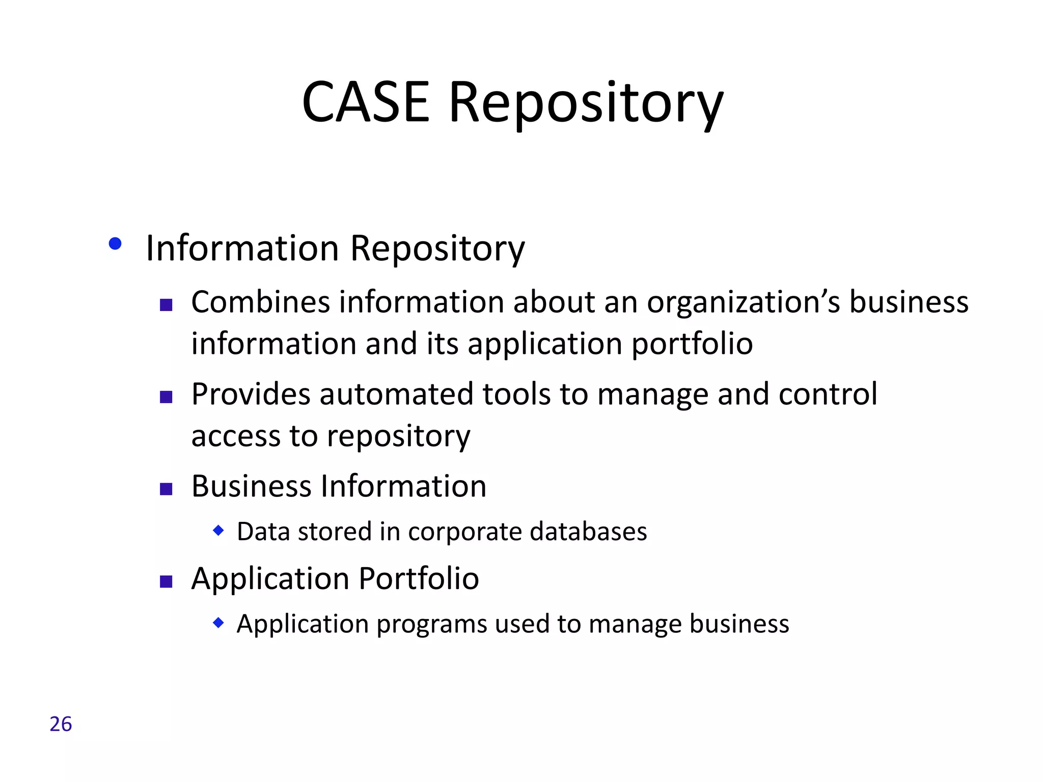 CASE Repository
• Information Repository
 Combines information about an organization’s business
information and its application portfolio
 Provides automated tools to manage and control
access to repository
 Business Information
 Data stored in corporate databases
 Application Portfolio
 Application programs used to manage business
26
 