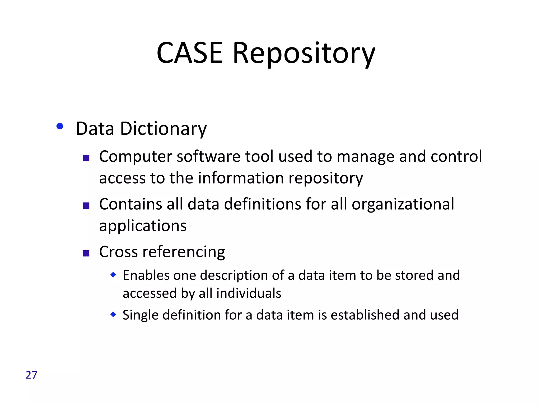 CASE Repository
• Data Dictionary
 Computer software tool used to manage and control
access to the information repository
 Contains all data definitions for all organizational
applications
 Cross referencing
 Enables one description of a data item to be stored and
accessed by all individuals
 Single definition for a data item is established and used
27
 
