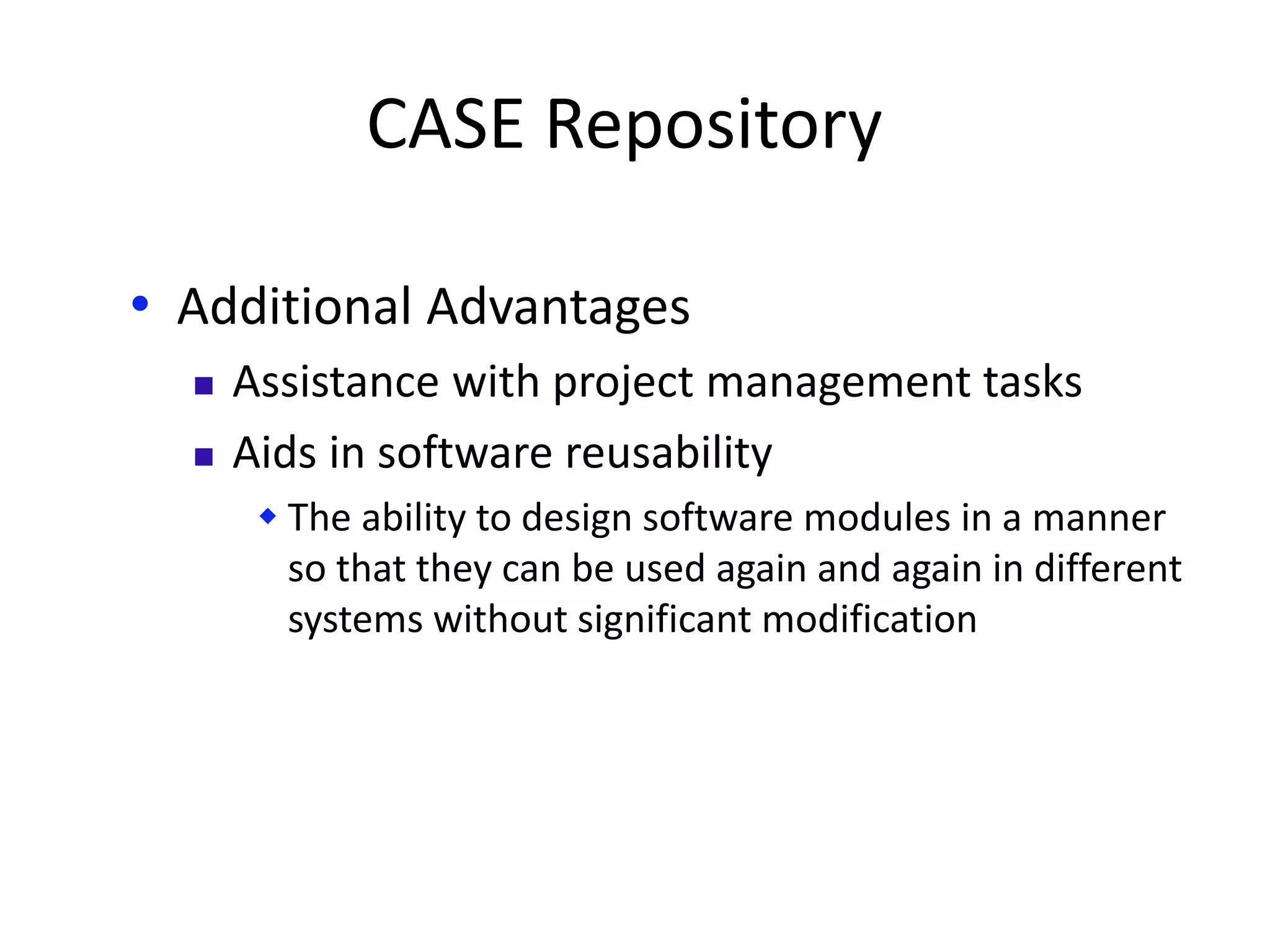 CASE Repository
• Additional Advantages
 Assistance with project management tasks
 Aids in software reusability
 The ability to design software modules in a manner
so that they can be used again and again in different
systems without significant modification
 