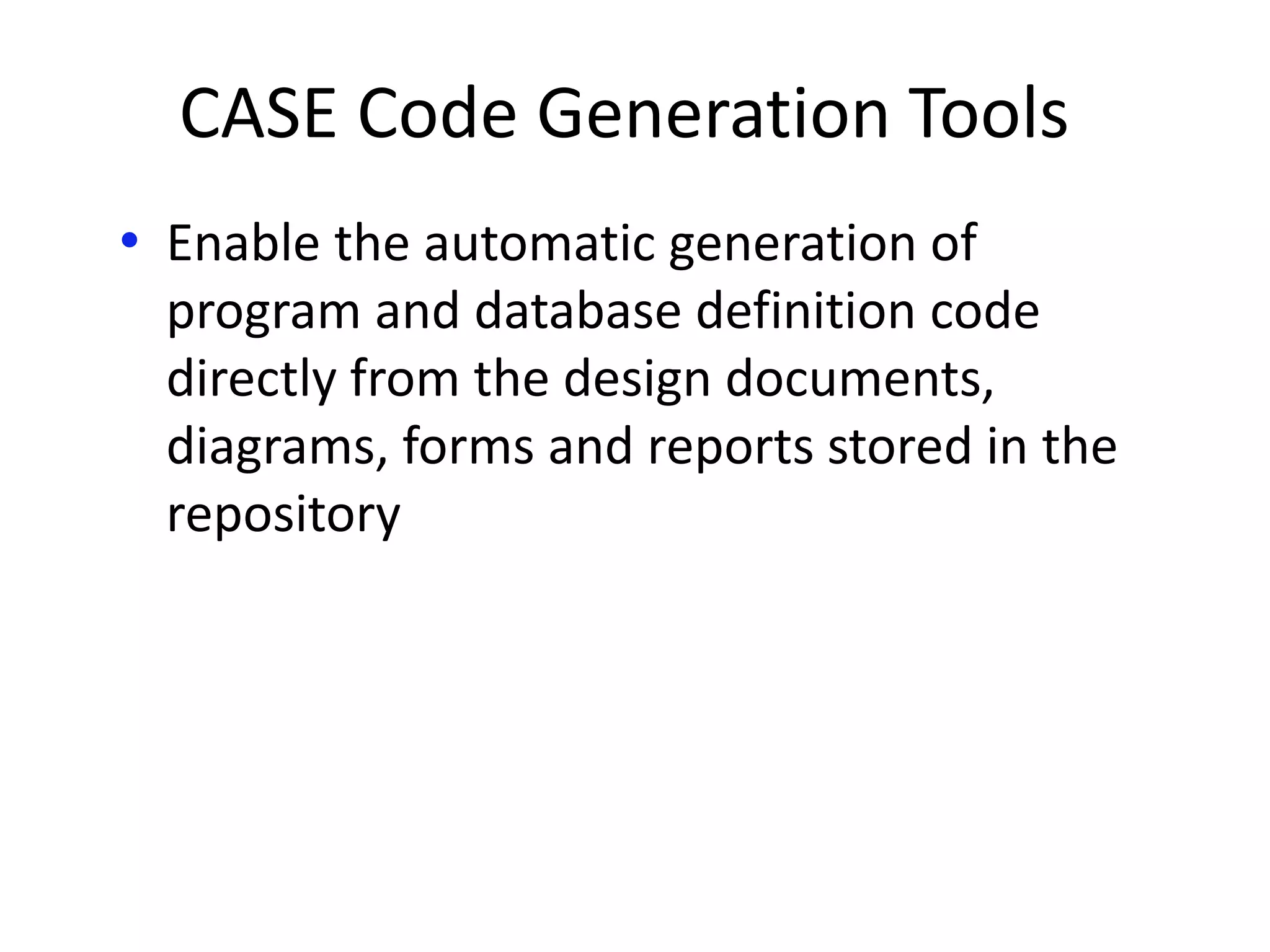 CASE Code Generation Tools
• Enable the automatic generation of
program and database definition code
directly from the design documents,
diagrams, forms and reports stored in the
repository
 