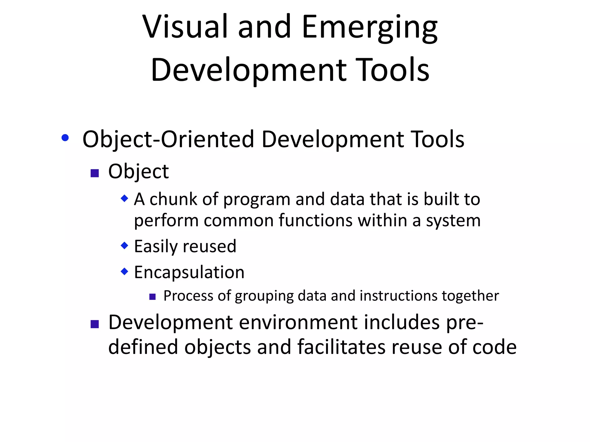 Visual and Emerging
Development Tools
• Object-Oriented Development Tools
 Object
 A chunk of program and data that is built to
perform common functions within a system
 Easily reused
 Encapsulation
 Process of grouping data and instructions together
 Development environment includes pre-
defined objects and facilitates reuse of code
 