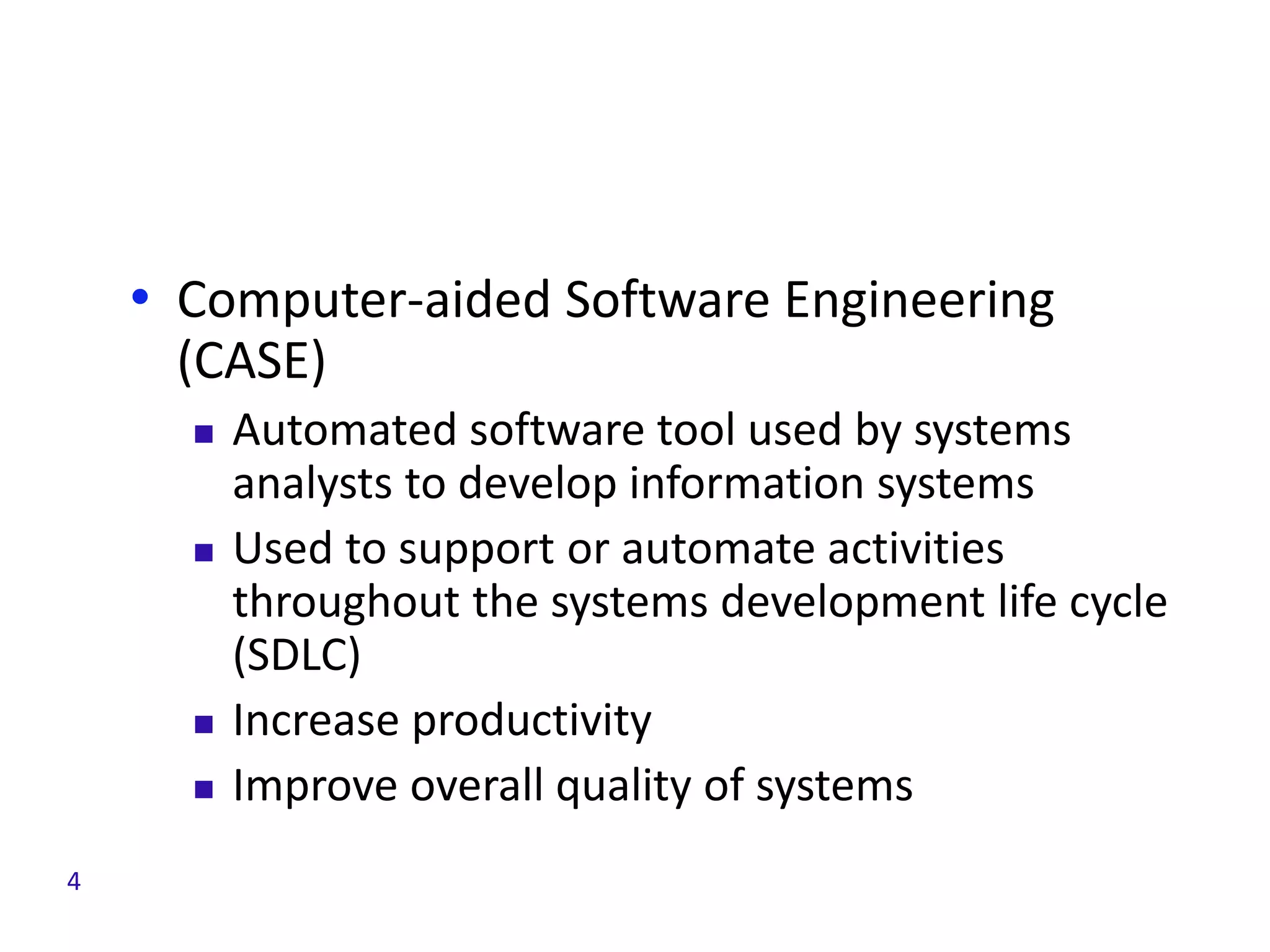 • Computer-aided Software Engineering
(CASE)
 Automated software tool used by systems
analysts to develop information systems
 Used to support or automate activities
throughout the systems development life cycle
(SDLC)
 Increase productivity
 Improve overall quality of systems
4
 