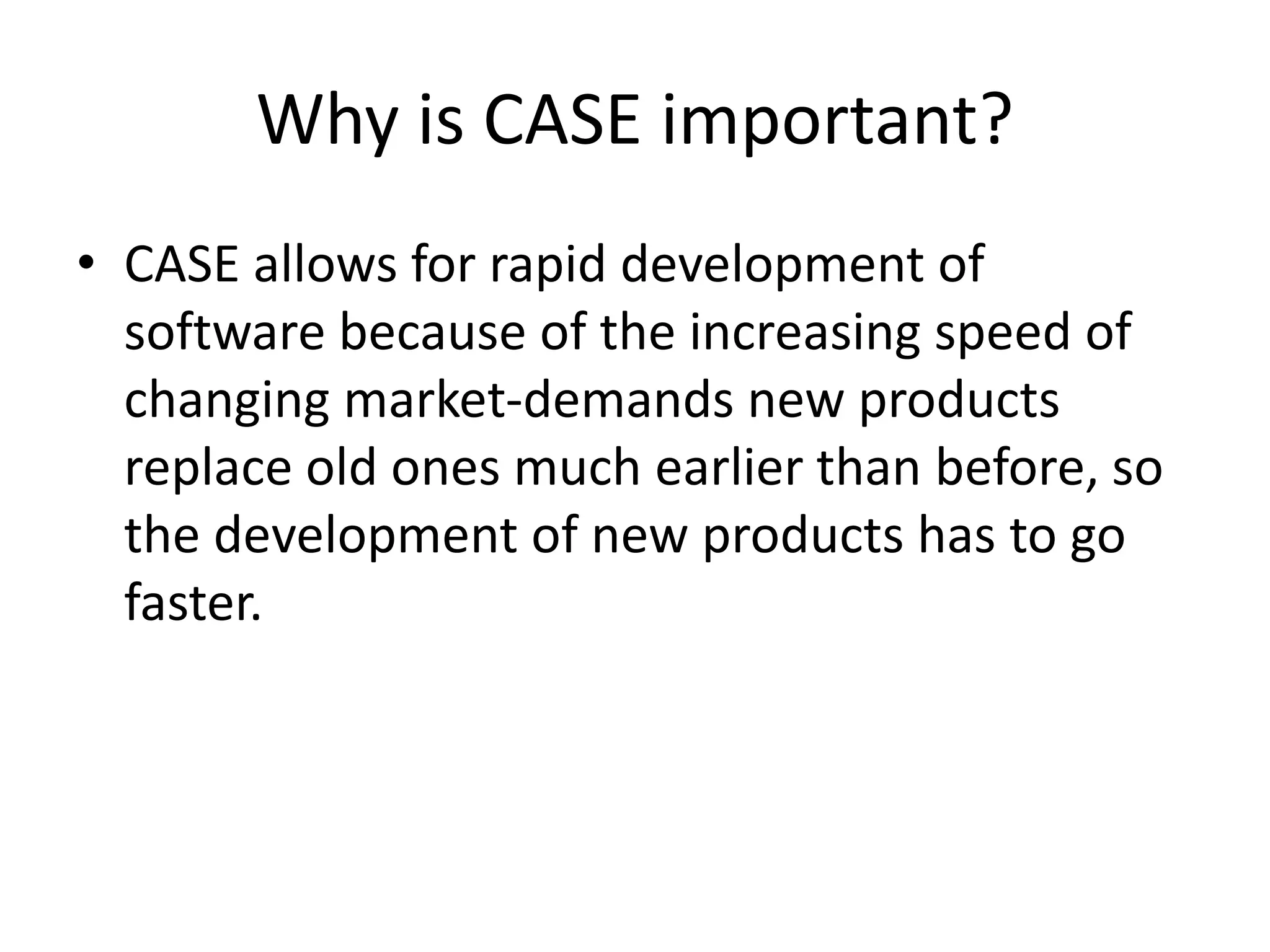 Why is CASE important?
• CASE allows for rapid development of
software because of the increasing speed of
changing market-demands new products
replace old ones much earlier than before, so
the development of new products has to go
faster.
 