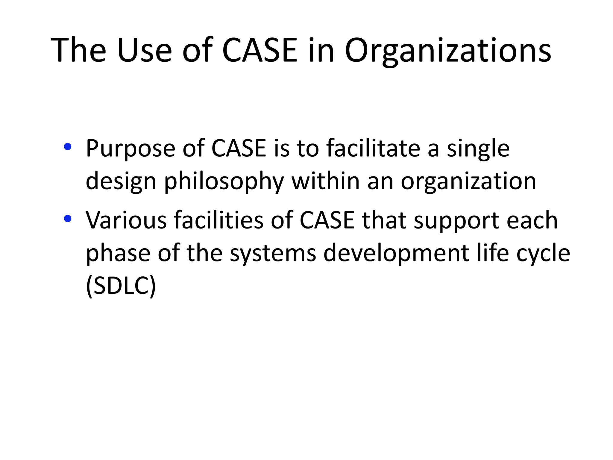 The Use of CASE in Organizations
• Purpose of CASE is to facilitate a single
design philosophy within an organization
• Various facilities of CASE that support each
phase of the systems development life cycle
(SDLC)
 