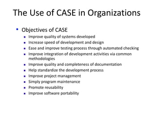 The Use of CASE in Organizations
• Objectives of CASE
 Improve quality of systems developed
 Increase speed of development and design
 Ease and improve testing process through automated checking
 Improve integration of development activities via common
methodologies
 Improve quality and completeness of documentation
 Help standardize the development process
 Improve project management
 Simply program maintenance
 Promote reusability
 Improve software portability
 