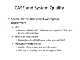 CASE and System Quality
• Several factors that inhibit widespread
deployment
 Cost
 Between $5,000 and $15,000 per year to provide CASE tools
to one systems analyst
 Return on Investment
 Biggest benefits of CASE come in late stages of SDLC
 Productivity Bottlenecks
 Inability of some tools to share information
 Difficulty in providing tools for all stages of SDLC
 