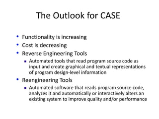 The Outlook for CASE
• Functionality is increasing
• Cost is decreasing
• Reverse Engineering Tools
 Automated tools that read program source code as
input and create graphical and textual representations
of program design-level information
• Reengineering Tools
 Automated software that reads program source code,
analyzes it and automatically or interactively alters an
existing system to improve quality and/or performance
 