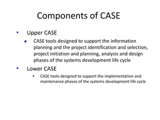 Components of CASE
• Upper CASE
 CASE tools designed to support the information
planning and the project identification and selection,
project initiation and planning, analysis and design
phases of the systems development life cycle
• Lower CASE
 CASE tools designed to support the implementation and
maintenance phases of the systems development life cycle
 