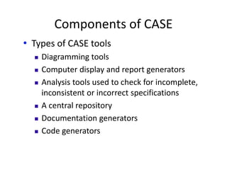 Components of CASE
• Types of CASE tools
 Diagramming tools
 Computer display and report generators
 Analysis tools used to check for incomplete,
inconsistent or incorrect specifications
 A central repository
 Documentation generators
 Code generators
 