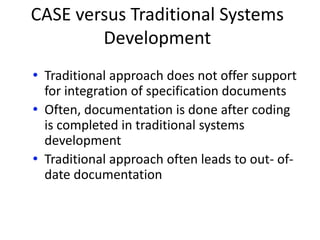 CASE versus Traditional Systems
Development
• Traditional approach does not offer support
for integration of specification documents
• Often, documentation is done after coding
is completed in traditional systems
development
• Traditional approach often leads to out- of-
date documentation
 