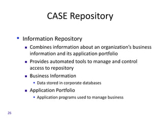 CASE Repository
• Information Repository
 Combines information about an organization’s business
information and its application portfolio
 Provides automated tools to manage and control
access to repository
 Business Information
 Data stored in corporate databases
 Application Portfolio
 Application programs used to manage business
26
 