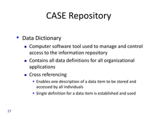 CASE Repository
• Data Dictionary
 Computer software tool used to manage and control
access to the information repository
 Contains all data definitions for all organizational
applications
 Cross referencing
 Enables one description of a data item to be stored and
accessed by all individuals
 Single definition for a data item is established and used
27
 