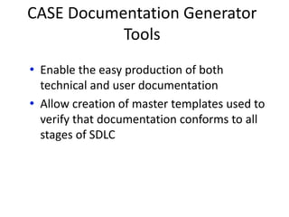 CASE Documentation Generator
Tools
• Enable the easy production of both
technical and user documentation
• Allow creation of master templates used to
verify that documentation conforms to all
stages of SDLC
 