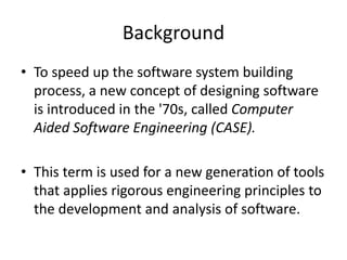 Background
• To speed up the software system building
process, a new concept of designing software
is introduced in the '70s, called Computer
Aided Software Engineering (CASE).
• This term is used for a new generation of tools
that applies rigorous engineering principles to
the development and analysis of software.
 