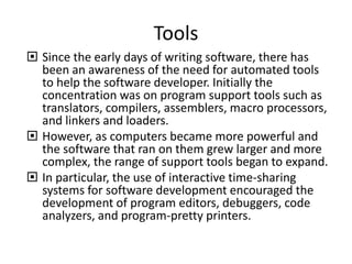 Tools
 Since the early days of writing software, there has
been an awareness of the need for automated tools
to help the software developer. Initially the
concentration was on program support tools such as
translators, compilers, assemblers, macro processors,
and linkers and loaders.
 However, as computers became more powerful and
the software that ran on them grew larger and more
complex, the range of support tools began to expand.
 In particular, the use of interactive time-sharing
systems for software development encouraged the
development of program editors, debuggers, code
analyzers, and program-pretty printers.
 