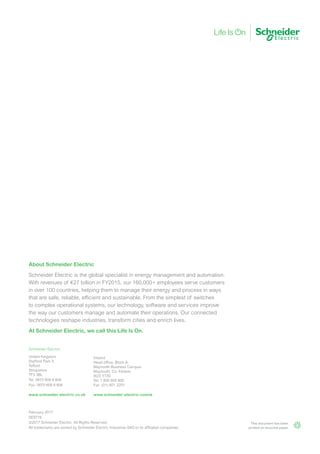 February 2017
SE9776
©2017 Schneider Electric. All Rights Reserved.
All trademarks are owned by Schneider Electric Industries SAS or its affiliated companies.
About Schneider Electric
Schneider Electric is the global specialist in energy management and automation.
With revenues of €27 billion in FY2015, our 160,000+ employees serve customers
in over 100 countries, helping them to manage their energy and process in ways
that are safe, reliable, efficient and sustainable. From the simplest of switches
to complex operational systems, our technology, software and services improve
the way our customers manage and automate their operations. Our connected
technologies reshape industries, transform cities and enrich lives.
At Schneider Electric, we call this Life Is On.
This document has been
printed on recycled paper
Schneider Electric
United Kingdom
Stafford Park 5,
Telford
Shropshire
TF3 3BL
Tel: 0870 608 8 608
Fax: 0870 608 8 606
www.schneider-electric.co.uk
Ireland
Head office, Block A
Maynooth Business Campus
Maynooth, Co. Kildare
W23 Y7X0
Tel: 1 800 805 800
Fax: (01) 601 2201
www.schneider-electric.com/ie
 