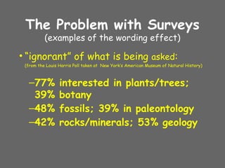 The Problem with Surveys
(examples of the wording effect)
• “ignorant” of what is being asked:
(from the Louis Harris Poll taken at New York’s American Museum of Natural History)
–77% interested in plants/trees;
39% botany
–48% fossils; 39% in paleontology
–42% rocks/minerals; 53% geology
 