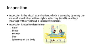 Inspection
• Inspection is the visual examination, which is assessing by using the
sense of visual observation (sight), olfactory (smell), auditory
(hearing) with or without a lighted instrument.
• Inspection is used to determine:
₋ Color
₋ Shape
₋ Position
₋ Size
₋ Symmetry of the body
 