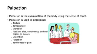 Palpation
• Palpation is the examination of the body using the sense of touch.
• Palpation is used to determine:
₋ Texture
₋ Temperature
₋ Vibration
₋ Position, size, consistency, and mobility of
organs or masses
₋ Distention
₋ Pulsation
₋ Tenderness or pain
 