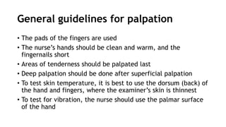General guidelines for palpation
• The pads of the fingers are used
• The nurse’s hands should be clean and warm, and the
fingernails short
• Areas of tenderness should be palpated last
• Deep palpation should be done after superficial palpation
• To test skin temperature, it is best to use the dorsum (back) of
the hand and fingers, where the examiner’s skin is thinnest
• To test for vibration, the nurse should use the palmar surface
of the hand
 