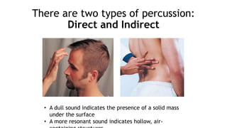 There are two types of percussion:
Direct and Indirect
• A dull sound indicates the presence of a solid mass
under the surface
• A more resonant sound indicates hollow, air-
 
