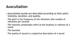 Auscultation
• Auscultated sounds are described according to their pitch,
intensity, duration, and quality.
₋ The pitch is the frequency of the vibrations (the number of
vibrations per second)
₋ The intensity (amplitude) refers to the loudness or softness of a
sound
₋ The duration
₋ The quality of sound is a subjective description of a sound
 