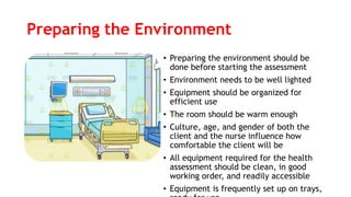 Preparing the Environment
• Preparing the environment should be
done before starting the assessment
• Environment needs to be well lighted
• Equipment should be organized for
efficient use
• The room should be warm enough
• Culture, age, and gender of both the
client and the nurse influence how
comfortable the client will be
• All equipment required for the health
assessment should be clean, in good
working order, and readily accessible
• Equipment is frequently set up on trays,
 