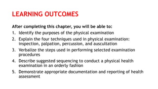 LEARNING OUTCOMES
After completing this chapter, you will be able to:
1. Identify the purposes of the physical examination
2. Explain the four techniques used in physical examination:
inspection, palpation, percussion, and auscultation
3. Verbalize the steps used in performing selected examination
procedures
4. Describe suggested sequencing to conduct a physical health
examination in an orderly fashion
5. Demonstrate appropriate documentation and reporting of health
assessment
 