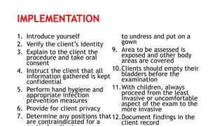 IMPLEMENTATION
1. Introduce yourself
2. Verify the client’s identity
3. Explain to the client the
procedure and take oral
consent
4. Instruct the client that all
information gathered is kept
confidential
5. Perform hand hygiene and
appropriate infection
prevention measures
6. Provide for client privacy
7. Determine any positions that
are contraindicated for a
to undress and put on a
gown
9. Area to be assessed is
exposed and other body
areas are covered
10.Clients should empty their
bladders before the
examination
11.With children, always
proceed from the least
invasive or uncomfortable
aspect of the exam to the
more invasive
12.Document findings in the
client record
 