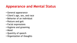 Appearance and Mental Status
• General appearance
• Client’s age, sex, and race
• Behavior of an individual
• Posture and gait
• Facial expressions
• Hygiene and grooming
• Mood
• Quantity of speech
• Organization of thoughts
 