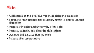 Skin
• Assessment of the skin involves inspection and palpation
• The nurse may also use the olfactory sense to detect unusual
skin odors
• Inspect skin color and uniformity of its color
• Inspect, palpate, and describe skin lesions
• Observe and palpate skin moisture
• Palpate skin temperature
 