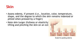 Skin
• Assess edema, if present (i.e., location, color, temperature,
shape, and the degree to which the skin remains indented or
pitted when pressed by a finger)
• Note skin turgor (fullness or elasticity) by
lifting and pinching the skin on an extremity or on the sternum
Scale for grading edema
 