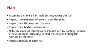 Hair
• Assessing a client’s hair includes inspecting the hair
• Inspect the evenness of growth over the scalp
• Inspect hair thickness or thinness
• Inspect hair texture and oiliness
• Note presence of infections or infestations by parting the hair
in several areas, checking behind the ears and along the
hairline at the neck
• Inspect amount of body hair
 