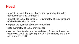 Head
• Inspect the skull for size, shape, and symmetry (rounded
normocephalic and symmetric)
• Inspect the facial features (e.g., symmetry of structures and
of the distribution of hair)
• Inspect the eyes for edema or hollowness
• Note symmetry of facial movements
• Ask the client to elevate the eyebrows, frown, or lower the
eyebrows, close the eyes tightly, puff the cheeks, and smile
and show the teeth
 