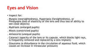 Eyes and Vision
• Inspect for:
₋ Myopia (nearsightedness), Hyperopia (farsightedness), or
Presbyopia (loss of elasticity of the lens and thus loss of ability to
see close objects)
₋ Mydriasis (enlarged pupils)
₋ Miosis (constricted pupils)
₋ Anisocoria (unequal pupils)
₋ Cataract (opacity of the lens or its capsule, which blocks light rays,
is frequently removed and replaced by a lens implant)
₋ Glaucoma (a disturbance in the circulation of aqueous fluid, which
causes an increase in intraocular pressure)
 